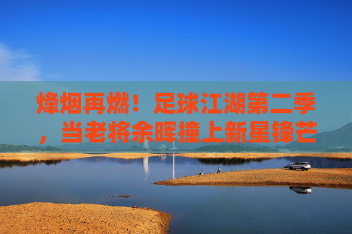 烽烟再燃！足球江湖第二季，当老将余晖撞上新星锋芒