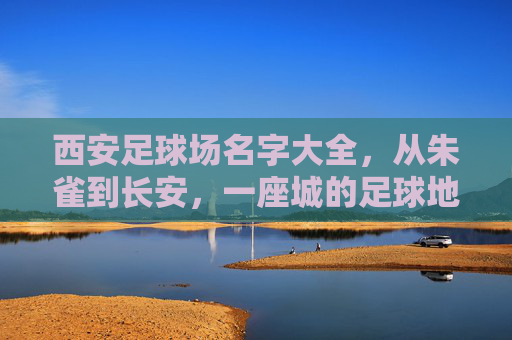 西安足球场名字大全,从朱雀到长安,一座城的足球地标记忆 西安足球场名字大全,从朱雀到长安,一座城的足球地标记忆