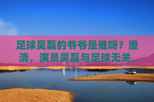 足球吴磊的爷爷是谁呀？澄清，演员吴磊与足球无关，家庭背景公开引关注，吴磊澄清与足球无关 家庭背景公开引关注