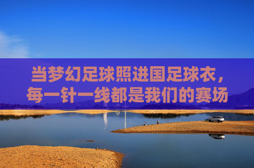 当梦幻足球照进国足球衣，每一针一线都是我们的赛场心跳