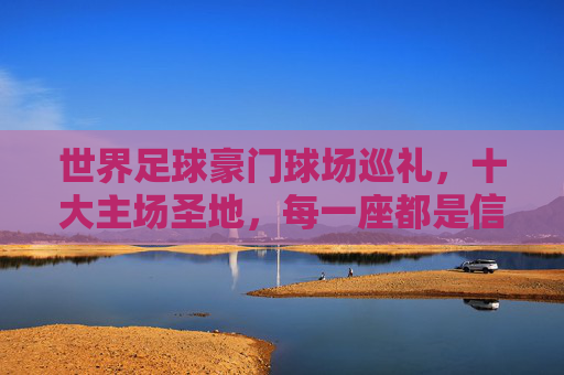 世界足球豪门球场巡礼,十大主场圣地,每一座都是信仰图腾,世界足球豪门主场圣地巡礼,十大球场,信仰图腾 世界足球豪门球场巡礼,十大主场圣地,每一座都是信仰图腾,世界足球豪门主场圣地巡礼,十大球场,信仰图腾
