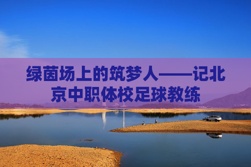 绿茵场上的筑梦人——记北京中职体校足球教练 绿茵场上的筑梦人——记北京中职体校足球教练