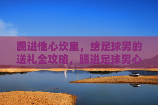 踢进他心坎里，给足球男的送礼全攻略，踢进足球男心坎里的送礼全攻略