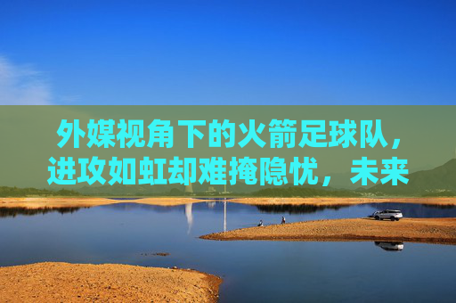 外媒视角下的火箭足球队，进攻如虹却难掩隐忧，未来之路在何方？