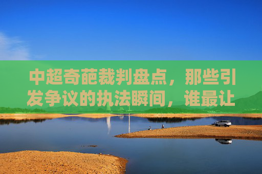 中超奇葩裁判盘点，那些引发争议的执法瞬间，谁最让人印象深刻？