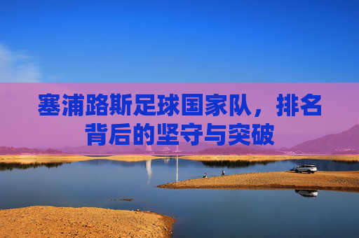 塞浦路斯足球国家队，排名背后的坚守与突破