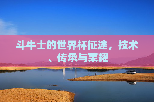 斗牛士的世界杯征途，技术、传承与荣耀