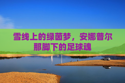 雪线上的绿茵梦,安娜普尔那脚下的足球魂 雪线上的绿茵梦,安娜普尔那脚下的足球魂