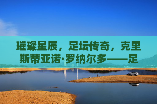 璀璨星辰，足坛传奇，克里斯蒂亚诺·罗纳尔多——足球百星中的永恒巨星