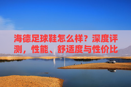 海德足球鞋怎么样？深度评测，性能、舒适度与性价比全解析