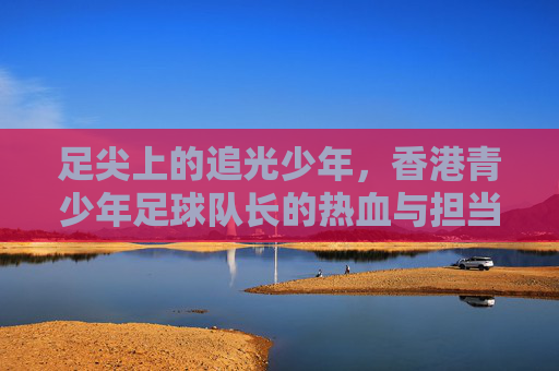 足尖上的追光少年,香港青少年足球队长的热血与担当 足尖上的追光少年,香港青少年足球队长的热血与担当