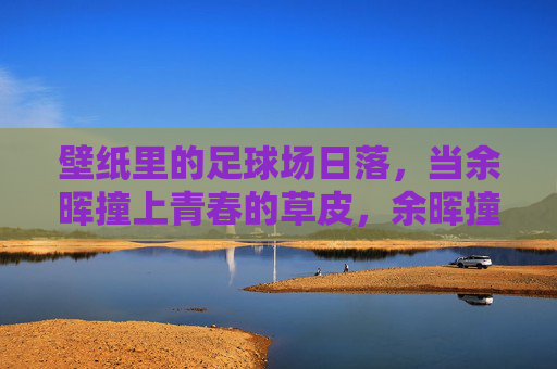 壁纸里的足球场日落，当余晖撞上青春的草皮，余晖撞上青春草皮，足球场日落