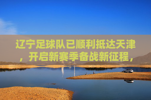 辽宁足球队已顺利抵达天津，开启新赛季备战新征程，辽宁队顺利抵津开启新赛季备战新征程