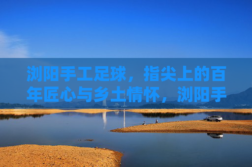 浏阳手工足球，指尖上的百年匠心与乡土情怀，浏阳手工足球，指尖百年匠心，乡土情怀永续