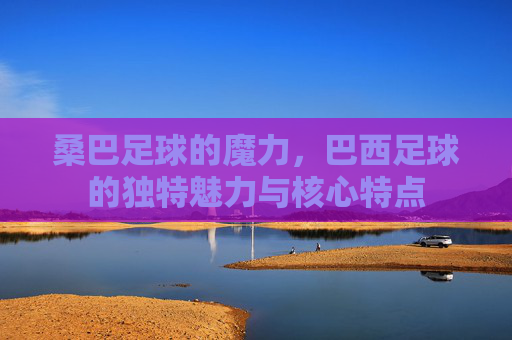 桑巴足球的魔力，巴西足球的独特魅力与核心特点