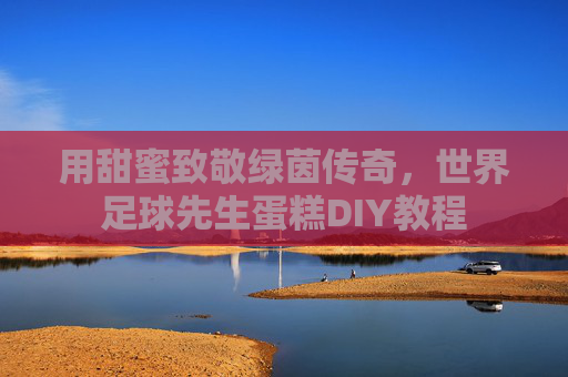 用甜蜜致敬绿茵传奇,世界足球先生蛋糕DIY教程 用甜蜜致敬绿茵传奇,世界足球先生蛋糕DIY教程