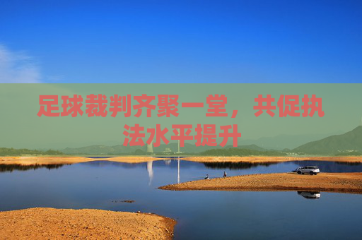 足球裁判齐聚一堂,共促执法水平提升 足球裁判齐聚一堂,共促执法水平提升