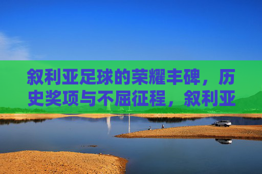 叙利亚足球的荣耀丰碑,历史奖项与不屈征程,叙利亚足球的荣耀丰碑,历史奖项与不屈征程 叙利亚足球的荣耀丰碑,历史奖项与不屈征程,叙利亚足球的荣耀丰碑,历史奖项与不屈征程