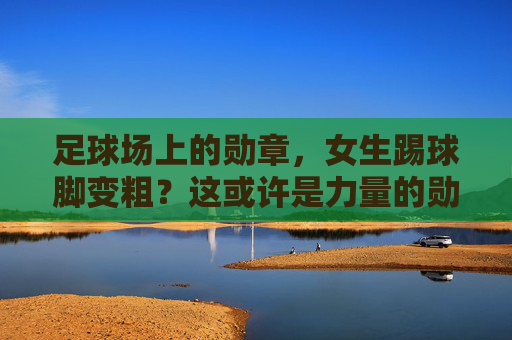 足球场上的勋章,女生踢球脚变粗?这或许是力量的勋章!女生踢球脚变粗,足球场上的力量勋章 足球场上的勋章,女生踢球脚变粗?这或许是力量的勋章!女生踢球脚变粗,足球场上的力量勋章