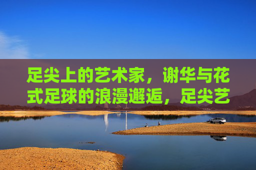 足尖上的艺术家，谢华与花式足球的浪漫邂逅，足尖艺术家谢华，花式足球的浪漫邂逅