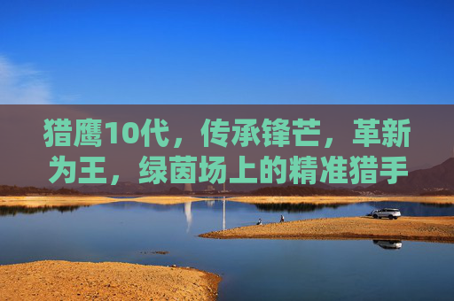 猎鹰10代,传承锋芒,革新为王,绿茵场上的精准猎手 猎鹰10代,传承锋芒,革新为王,绿茵场上的精准猎手