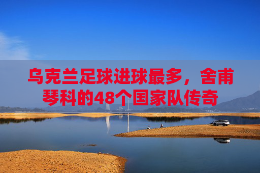 乌克兰足球进球最多,舍甫琴科的48个国家队传奇 乌克兰足球进球最多,舍甫琴科的48个国家队传奇
