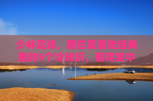 少林足球,藏在周星驰经典里的5个冷知识,看完笑中带泪! 少林足球,藏在周星驰经典里的5个冷知识,看完笑中带泪!