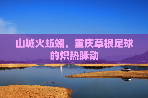 山城火蚯蚓,重庆草根足球的炽热脉动 山城火蚯蚓,重庆草根足球的炽热脉动