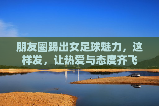 朋友圈踢出女足球魅力,这样发,让热爱与态度齐飞 朋友圈踢出女足球魅力,这样发,让热爱与态度齐飞