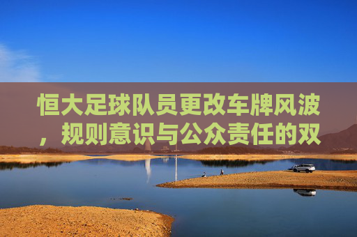 恒大足球队员更改车牌风波,规则意识与公众责任的双重拷问 恒大足球队员更改车牌风波,规则意识与公众责任的双重拷问