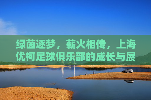 绿茵逐梦,薪火相传,上海优柯足球俱乐部的成长与展望,绿茵逐梦薪火传,上海优柯足球俱乐部成长与展望 绿茵逐梦,薪火相传,上海优柯足球俱乐部的成长与展望,绿茵逐梦薪火传,上海优柯足球俱乐部成长与展望