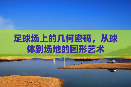 足球场上的几何密码，从球体到场地的图形艺术