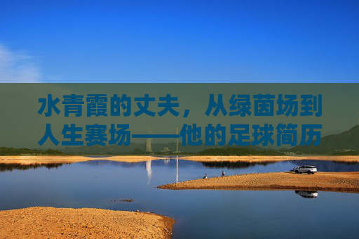 水青霞的丈夫,从绿茵场到人生赛场——他的足球简历与人生轨迹 水青霞的丈夫,从绿茵场到人生赛场——他的足球简历与人生轨迹
