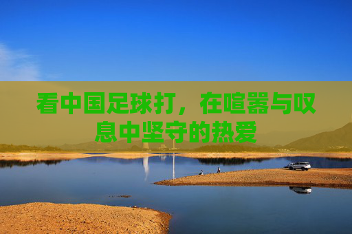 看中国足球打,在喧嚣与叹息中坚守的热爱 看中国足球打,在喧嚣与叹息中坚守的热爱