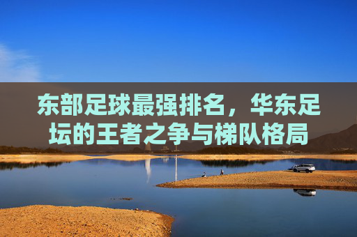 东部足球最强排名，华东足坛的王者之争与梯队格局