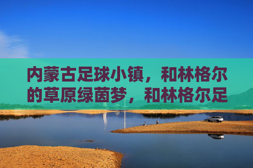 内蒙古足球小镇,和林格尔的草原绿茵梦,和林格尔足球小镇,草原绿茵梦 内蒙古足球小镇,和林格尔的草原绿茵梦,和林格尔足球小镇,草原绿茵梦