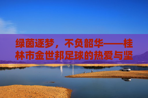 绿茵逐梦,不负韶华——桂林市金世邦足球的热爱与坚守 绿茵逐梦,不负韶华——桂林市金世邦足球的热爱与坚守