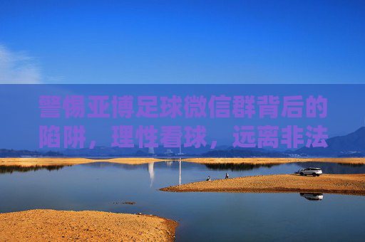 警惕亚博足球微信群背后的陷阱，理性看球，远离非法赌博