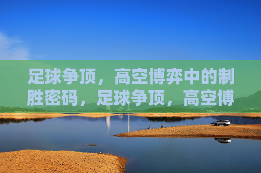 足球争顶，高空博弈中的制胜密码，足球争顶，高空博弈中的制胜密码
