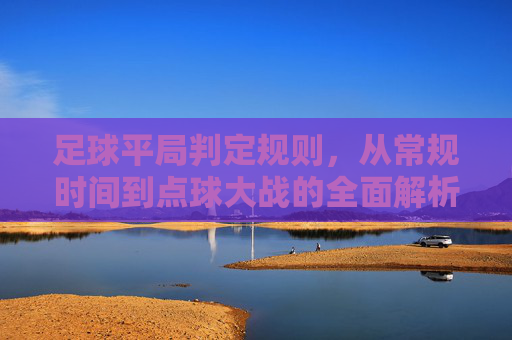 足球平局判定规则，从常规时间到点球大战的全面解析