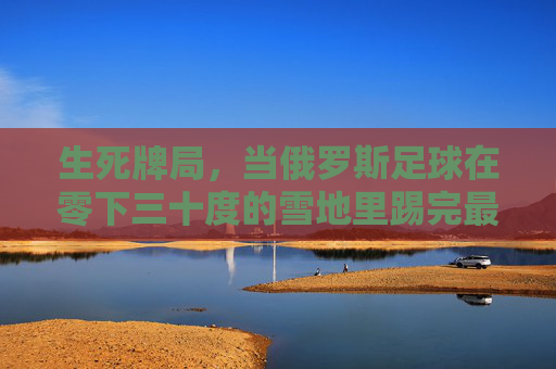 生死牌局,当俄罗斯足球在零下三十度的雪地里踢完最后一分钟 生死牌局,当俄罗斯足球在零下三十度的雪地里踢完最后一分钟