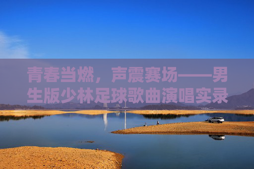青春当燃，声震赛场——男生版少林足球歌曲演唱实录