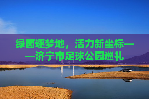 绿茵逐梦地，活力新坐标——济宁市足球公园巡礼