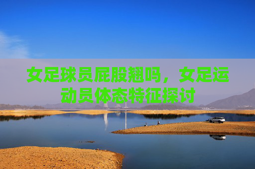 女足球员屁股翘吗，女足运动员体态特征探讨