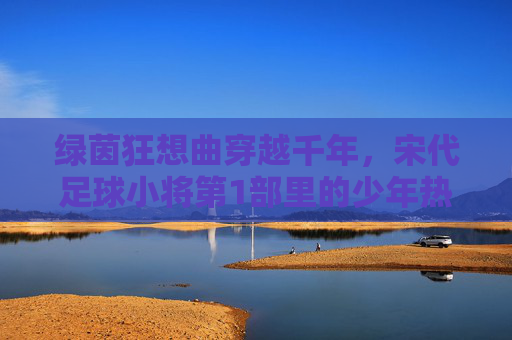 绿茵狂想曲穿越千年，宋代足球小将第1部里的少年热血与宋韵风华