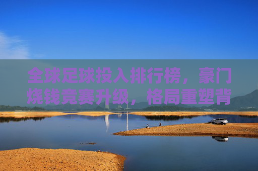 全球足球投入排行榜,豪门烧钱竞赛升级,格局重塑背后谁在领跑? 全球足球投入排行榜,豪门烧钱竞赛升级,格局重塑背后谁在领跑?