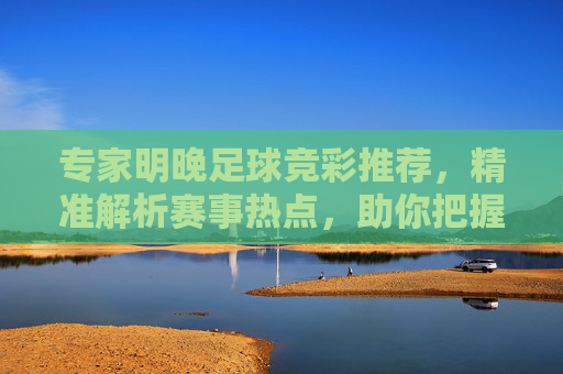专家明晚足球竞彩推荐,精准解析赛事热点,助你把握赢彩良机,专家明晚足球竞彩推荐,精准解析热点,把握赢彩良机 专家明晚足球竞彩推荐,精准解析赛事热点,助你把握赢彩良机,专家明晚足球竞彩推荐,精准解析热点,把握赢彩良机
