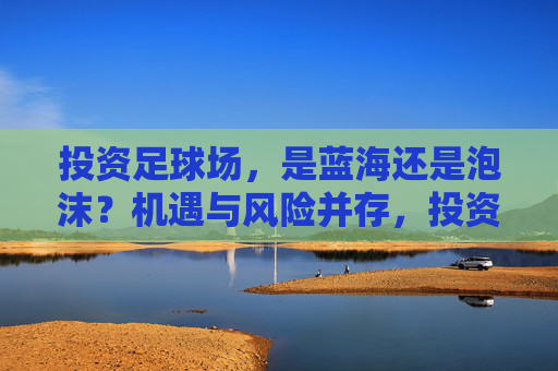 投资足球场,是蓝海还是泡沫?机遇与风险并存,投资足球场,蓝海还是泡沫?机遇与风险并存 投资足球场,是蓝海还是泡沫?机遇与风险并存,投资足球场,蓝海还是泡沫?机遇与风险并存