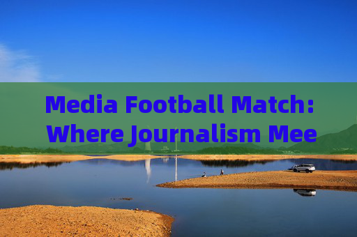 Media Football Match: Where Journalism Meets Passion on the Pitch Media Football Match: Where Journalism Meets Passion on the Pitch
