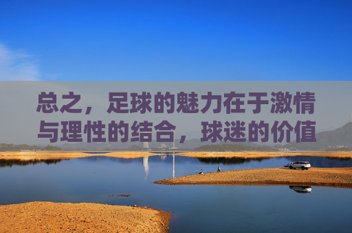 总之，足球的魅力在于激情与理性的结合，球迷的价值在于支持与尊重。我们应更多关注足球运动带来的积极影响，以及广大球迷展现出的正能量，而非聚焦于个别负面个案并给整个群体贴上不当标签，足球魅力在激情理性，球迷价值在支持尊重